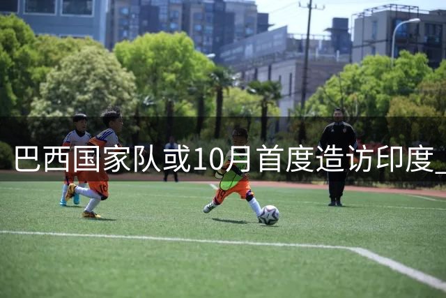 巴西国家队或10月首度造访印度 加尔各答有望上演南美劲旅亚洲行